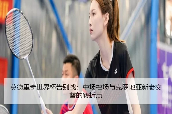 莫德里奇世界杯告别战：中场控场与克罗地亚新老交替的转折点